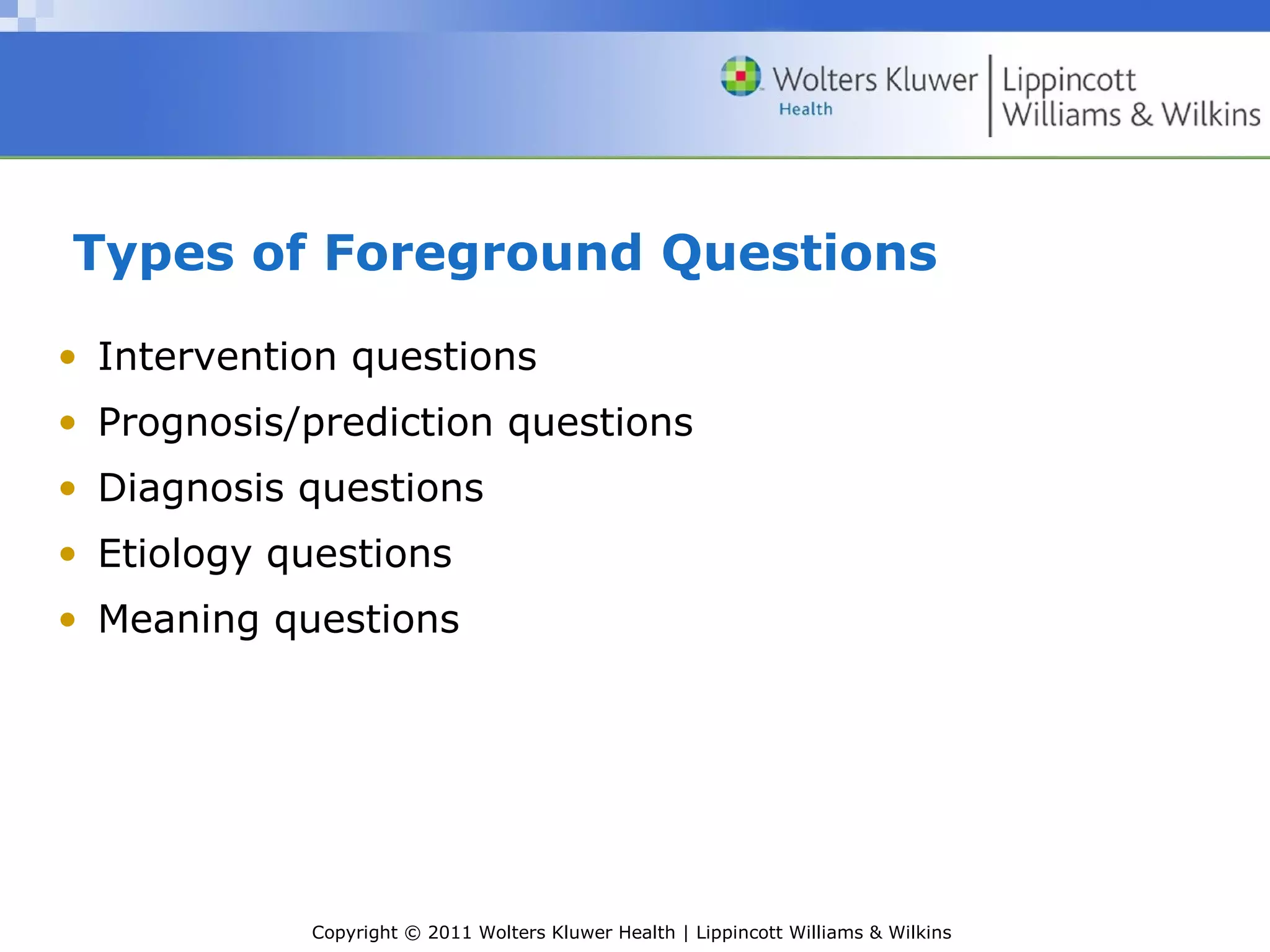 Copyright © 2011 Wolters Kluwer Health | Lippincott Williams & Wilkins
Types of Foreground Questions
• Intervention questions
• Prognosis/prediction questions
• Diagnosis questions
• Etiology questions
• Meaning questions
 