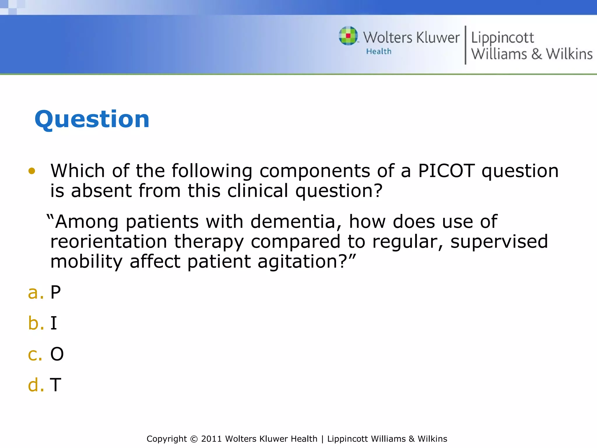 Copyright © 2011 Wolters Kluwer Health | Lippincott Williams & Wilkins
Question
• Which of the following components of a PICOT question
is absent from this clinical question?
“Among patients with dementia, how does use of
reorientation therapy compared to regular, supervised
mobility affect patient agitation?”
a. P
b. I
c. O
d. T
 