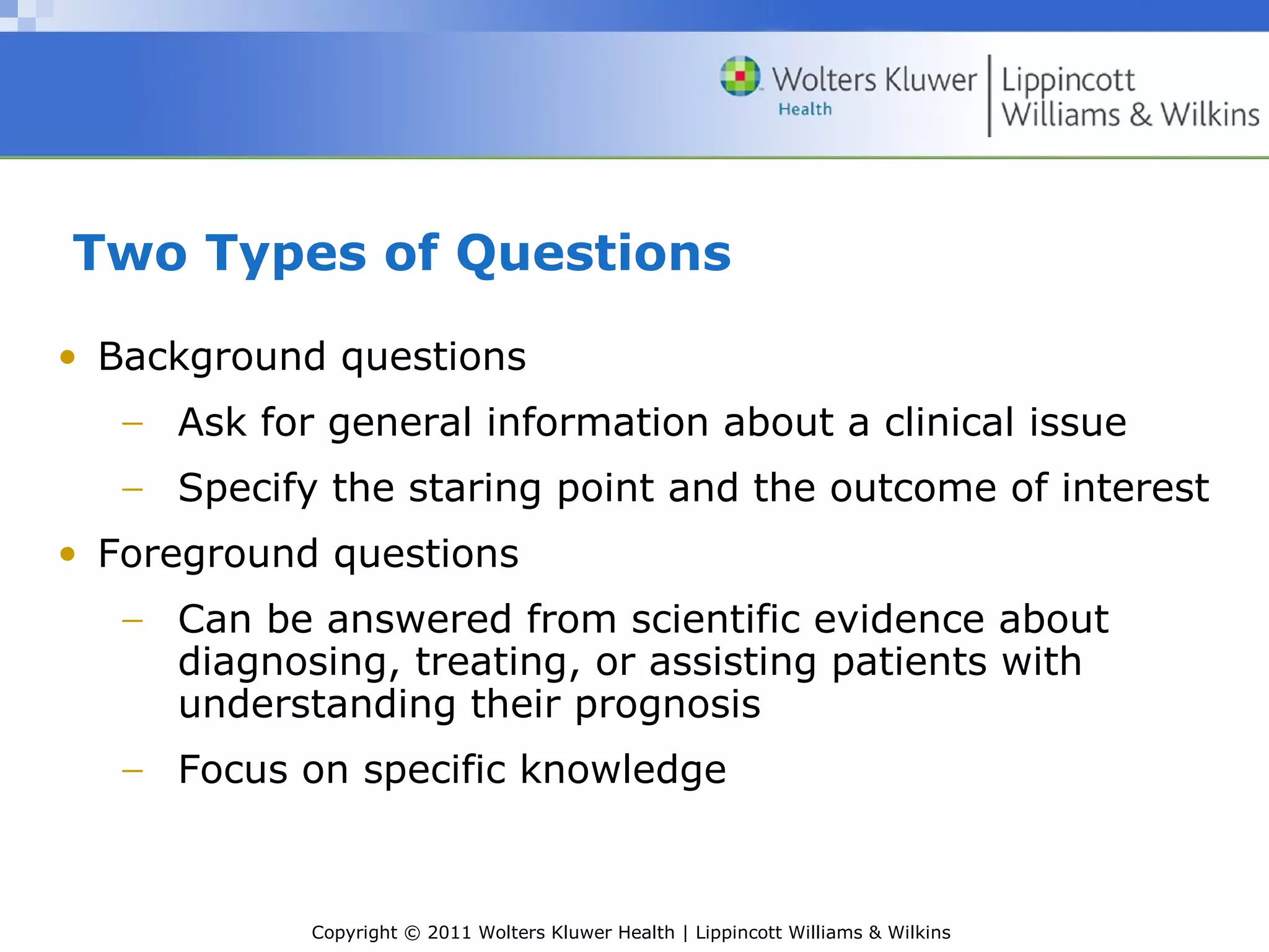 Copyright © 2011 Wolters Kluwer Health | Lippincott Williams & Wilkins
Two Types of Questions
• Background questions
− Ask for general information about a clinical issue
− Specify the staring point and the outcome of interest
• Foreground questions
− Can be answered from scientific evidence about
diagnosing, treating, or assisting patients with
understanding their prognosis
− Focus on specific knowledge
 