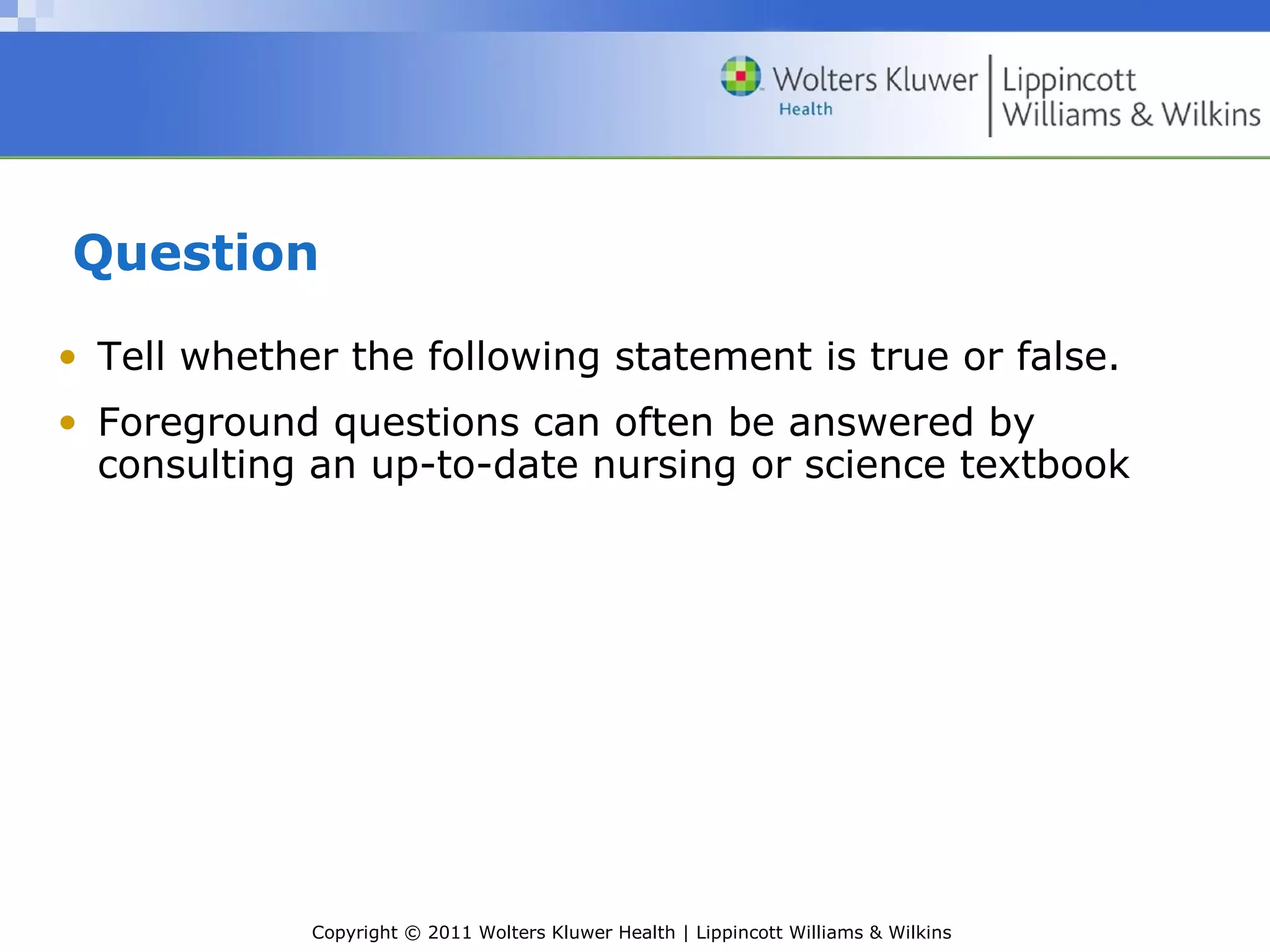 Copyright © 2011 Wolters Kluwer Health | Lippincott Williams & Wilkins
Question
• Tell whether the following statement is true or false.
• Foreground questions can often be answered by
consulting an up-to-date nursing or science textbook
 
