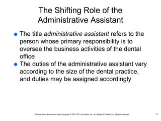 Elsevier items and derived items Copyright © 2016, 2011 by Mosby, Inc., an affiliate of Elsevier Inc. All rights reserved.
The Shifting Role of the
Administrative Assistant
 The title administrative assistant refers to the
person whose primary responsibility is to
oversee the business activities of the dental
office
 The duties of the administrative assistant vary
according to the size of the dental practice,
and duties may be assigned accordingly
10
 