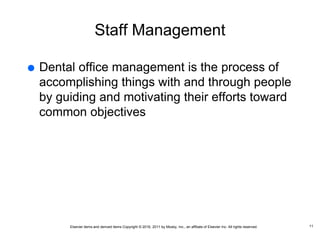 Elsevier items and derived items Copyright © 2016, 2011 by Mosby, Inc., an affiliate of Elsevier Inc. All rights reserved.
Staff Management
 Dental office management is the process of
accomplishing things with and through people
by guiding and motivating their efforts toward
common objectives
11
 