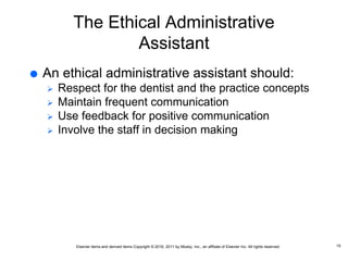 Elsevier items and derived items Copyright © 2016, 2011 by Mosby, Inc., an affiliate of Elsevier Inc. All rights reserved.
The Ethical Administrative
Assistant
 An ethical administrative assistant should:
 Respect for the dentist and the practice concepts
 Maintain frequent communication
 Use feedback for positive communication
 Involve the staff in decision making
15
 