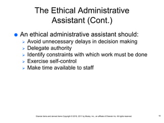 Elsevier items and derived items Copyright © 2016, 2011 by Mosby, Inc., an affiliate of Elsevier Inc. All rights reserved.
The Ethical Administrative
Assistant (Cont.)
 An ethical administrative assistant should:
 Avoid unnecessary delays in decision making
 Delegate authority
 Identify constraints with which work must be done
 Exercise self-control
 Make time available to staff
16
 