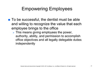 Elsevier items and derived items Copyright © 2016, 2011 by Mosby, Inc., an affiliate of Elsevier Inc. All rights reserved.
Empowering Employees
 To be successful, the dentist must be able
and willing to recognize the value that each
employee brings to the office
 This means giving employees the power,
authority, ability, and permission to accomplish
office objectives and all legally delegable duties
independently
21
 