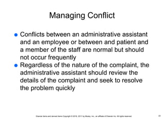 Elsevier items and derived items Copyright © 2016, 2011 by Mosby, Inc., an affiliate of Elsevier Inc. All rights reserved.
Managing Conflict
 Conflicts between an administrative assistant
and an employee or between and patient and
a member of the staff are normal but should
not occur frequently
 Regardless of the nature of the complaint, the
administrative assistant should review the
details of the complaint and seek to resolve
the problem quickly
23
 