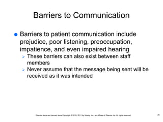 Elsevier items and derived items Copyright © 2016, 2011 by Mosby, Inc., an affiliate of Elsevier Inc. All rights reserved.
Barriers to Communication
 Barriers to patient communication include
prejudice, poor listening, preoccupation,
impatience, and even impaired hearing
 These barriers can also exist between staff
members
 Never assume that the message being sent will be
received as it was intended
25
 