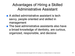 Elsevier items and derived items Copyright © 2016, 2011 by Mosby, Inc., an affiliate of Elsevier Inc. All rights reserved.
Advantages of Hiring a Skilled
Administrative Assistant
 A skilled administrative assistant is tech
savvy, people oriented and skilled in
management
 The best administrative assistants also have
a broad knowledge of dentistry, are curious,
organized, responsible, and decisive
26
 