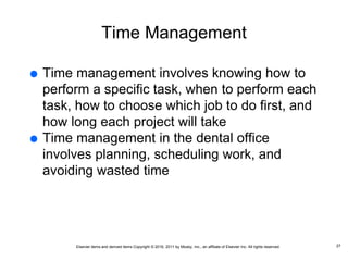 Elsevier items and derived items Copyright © 2016, 2011 by Mosby, Inc., an affiliate of Elsevier Inc. All rights reserved.
Time Management
 Time management involves knowing how to
perform a specific task, when to perform each
task, how to choose which job to do first, and
how long each project will take
 Time management in the dental office
involves planning, scheduling work, and
avoiding wasted time
27
 