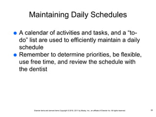 Elsevier items and derived items Copyright © 2016, 2011 by Mosby, Inc., an affiliate of Elsevier Inc. All rights reserved.
Maintaining Daily Schedules
 A calendar of activities and tasks, and a “to-
do” list are used to efficiently maintain a daily
schedule
 Remember to determine priorities, be flexible,
use free time, and review the schedule with
the dentist
28
 