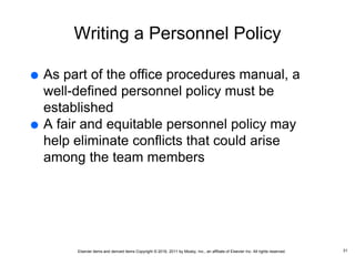 Elsevier items and derived items Copyright © 2016, 2011 by Mosby, Inc., an affiliate of Elsevier Inc. All rights reserved.
Writing a Personnel Policy
 As part of the office procedures manual, a
well-defined personnel policy must be
established
 A fair and equitable personnel policy may
help eliminate conflicts that could arise
among the team members
31
 