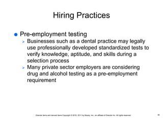 Elsevier items and derived items Copyright © 2016, 2011 by Mosby, Inc., an affiliate of Elsevier Inc. All rights reserved.
Hiring Practices
 Pre-employment testing
 Businesses such as a dental practice may legally
use professionally developed standardized tests to
verify knowledge, aptitude, and skills during a
selection process
 Many private sector employers are considering
drug and alcohol testing as a pre-employment
requirement
36
 