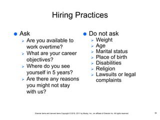 Elsevier items and derived items Copyright © 2016, 2011 by Mosby, Inc., an affiliate of Elsevier Inc. All rights reserved.
Hiring Practices
 Ask
 Are you available to
work overtime?
 What are your career
objectives?
 Where do you see
yourself in 5 years?
 Are there any reasons
you might not stay
with us?
39
 Do not ask
 Weight
 Age
 Marital status
 Place of birth
 Disabilities
 Religion
 Lawsuits or legal
complaints
 