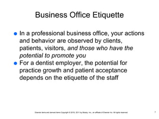 Elsevier items and derived items Copyright © 2016, 2011 by Mosby, Inc., an affiliate of Elsevier Inc. All rights reserved.
Business Office Etiquette
 In a professional business office, your actions
and behavior are observed by clients,
patients, visitors, and those who have the
potential to promote you
 For a dentist employer, the potential for
practice growth and patient acceptance
depends on the etiquette of the staff
7
 