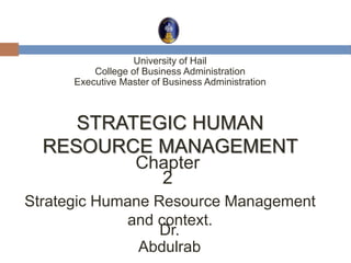 STRATEGIC HUMAN
RESOURCE MANAGEMENT
Chapter
2
University of Hail
College of Business Administration
Executive Master of Business Administration
Dr.
Abdulrab
Strategic Humane Resource Management
and context.
 