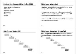 System Development Life Cycle : SDLC   SDLC แบบ Waterfall
 รูปแบบของวงจรการพัฒนาระบบ               SDLC แบบ Waterfall มีหลักการเปรียบเสมือนกับน้ําตก ซึงไหล
                                                                                             ่
    Waterfall                            จากที่สูงลงทีต่ํา และไมสามารถยอนกลับได
                                                      ่
    Adapted Waterfall
    Evolutionary                         การพัฒนาระบบงานดวยหลักการนี้ จําเปนจะตองมีการวางแผนทีดี  ่
    Incremental                          เพื่อปองกันการผิดพลาดใหไดมากที่สุดซึ่งทําไดยาก ยกเวนกรณีที่
    Spiral                               ระบบนันมีรปแบบการพัฒนาระบบที่ดอยูแลว
                                                 ้   ู                     ี

                                         จุดออนของระบบนีคือ หากมีขอผิดพลาดเกิดขึ้นทีข้นตอนกอนหนานี้
                                                          ้                           ่ ั
                                         แลว ไมสามารถยอนกลับไปแกไขได



3.13                                   3.14




SDLC แบบ Waterfall                     SDLC แบบ Adapted Waterfall
                                        SDLC แบบ Adapted Waterfall พัฒนามาจากแบบ Waterfall
                                        โดยในแตละขั้นตอนสามารถแกไขขอผิดพลาดหรือสามารถยอนกลับ
                                        ได




3.15                                   3.16
 