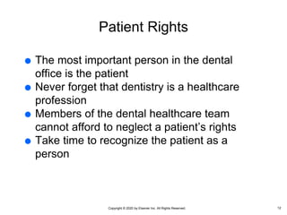 Copyright © 2020 by Elsevier Inc. All Rights Reserved.
Patient Rights
 The most important person in the dental
office is the patient
 Never forget that dentistry is a healthcare
profession
 Members of the dental healthcare team
cannot afford to neglect a patient’s rights
 Take time to recognize the patient as a
person
12
 