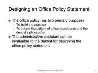 Copyright © 2020 by Elsevier Inc. All Rights Reserved.
Designing an Office Policy Statement
 The office policy has two primary purposes
 To build the practice
 To inform the patient of office procedures and the
dentist’s philosophy
 The administrative assistant can be
invaluable to the dentist for designing the
office policy statement
21
 