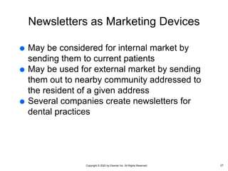 Copyright © 2020 by Elsevier Inc. All Rights Reserved.
Newsletters as Marketing Devices
 May be considered for internal market by
sending them to current patients
 May be used for external market by sending
them out to nearby community addressed to
the resident of a given address
 Several companies create newsletters for
dental practices
27
 