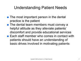 Copyright © 2020 by Elsevier Inc. All Rights Reserved.
Understanding Patient Needs
 The most important person in the dental
practice is the patient
 The dental team members must convey a
helpful attitude as they alleviate patients’
discomfort and provide educational services
 Each staff member who comes in contact with
patients should have an understanding of
basic drives involved in motivating patients
4
 