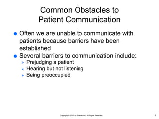 Copyright © 2020 by Elsevier Inc. All Rights Reserved.
Common Obstacles to
Patient Communication
 Often we are unable to communicate with
patients because barriers have been
established
 Several barriers to communication include:
 Prejudging a patient
 Hearing but not listening
 Being preoccupied
8
 