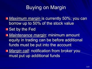 3-31
Buying on Margin
Maximum margin is currently 50%; you can
borrow up to 50% of the stock value
Set by the Fed
Maintenance margin: minimum amount
equity in trading can be before additional
funds must be put into the account
Margin call: notification from broker you
must put up additional funds
 