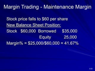 3-33
Margin Trading - Maintenance Margin
Stock price falls to $60 per share
New Balance Sheet Position:
Stock $60,000 Borrowed $35,000
Equity 25,000
Margin% = $25,000/$60,000 = 41.67%
 