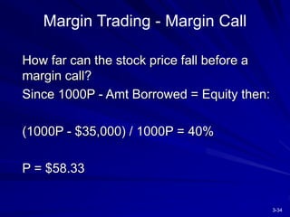 3-34
Margin Trading - Margin Call
How far can the stock price fall before a
margin call?
Since 1000P - Amt Borrowed = Equity then:
(1000P - $35,000) / 1000P = 40%
P = $58.33
 