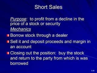 3-36
Short Sales
Purpose: to profit from a decline in the
price of a stock or security
Mechanics
Borrow stock through a dealer
Sell it and deposit proceeds and margin in
an account
Closing out the position: buy the stock
and return to the party from which is was
borrowed
 