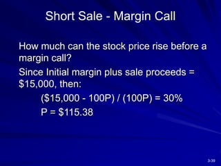 3-39
Short Sale - Margin Call
How much can the stock price rise before a
margin call?
Since Initial margin plus sale proceeds =
$15,000, then:
($15,000 - 100P) / (100P) = 30%
P = $115.38
 