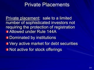 3-9
Private placement: sale to a limited
number of sophisticated investors not
requiring the protection of registration
Allowed under Rule 144A
Dominated by institutions
Very active market for debt securities
Not active for stock offerings
Private Placements
 