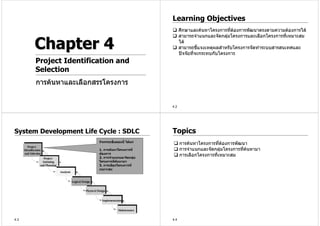 Learning Objectives
                                                         ศึกษาและคนหาโครงการทีตองการพัฒนาตรงตามความตองการได
                                                                                  ่
                                                         สามารถจําแนกและจัดกลุมโครงการและเลือกโครงการที่เหมาะสม
                                                                                

      Chapter 4                                          ได
                                                         สามารถชีแจงเหตุผลสําหรับโครงการจัดทําระบบสารสนเทศและ
                                                                   ้
                                                         ปจจัยที่จะกระทบกับโครงการ
      Project Identification and
      Selection
      การคนหาและเลือกสรรโครงการ


                                                   4.2




System Development Life Cycle : SDLC               Topics
                        กิจกรรมขั้นตอนนี้ ไดแก
                                                         การคนหาโครงการทีตองการพัฒนา
                                                                            ่ 
                        1. การคนหาโครงการที่            การจําแนกและจัดกลุมโครงการทีคนหามา
                                                                                    ่ 
                        ตองการ
                        2. การจําแนกและจัดกลุม
                                                         การเลือกโครงการที่เหมาะสม
                        โครงการที่คนหามา
                        3. การเลือกโครงการที่
                        เหมาะสม




4.3                                                4.4
 