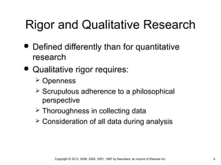4Copyright © 2013, 2009, 2005, 2001, 1997 by Saunders, an imprint of Elsevier Inc.
Rigor and Qualitative Research
 Defined differently than for quantitative
research
 Qualitative rigor requires:
 Openness
 Scrupulous adherence to a philosophical
perspective
 Thoroughness in collecting data
 Consideration of all data during analysis
 