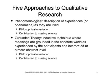 5Copyright © 2013, 2009, 2005, 2001, 1997 by Saunders, an imprint of Elsevier Inc.
Five Approaches to Qualitative
Research
 Phenomenological: description of experiences (or
phenomena) as they are lived
 Philosophical orientation
 Contribution to nursing science
 Grounded Theory: inductive technique where
meanings are grounded in the concrete world as
experienced by the participants and interpreted at
a more abstract level
 Philosophical orientation
 Contribution to nursing science
 