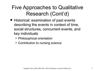 7Copyright © 2013, 2009, 2005, 2001, 1997 by Saunders, an imprint of Elsevier Inc.
Five Approaches to Qualitative
Research (Cont’d)
 Historical: examination of past events
describing the events in context of time,
social structures, concurrent events, and
key individuals
 Philosophical orientation
 Contribution to nursing science
 