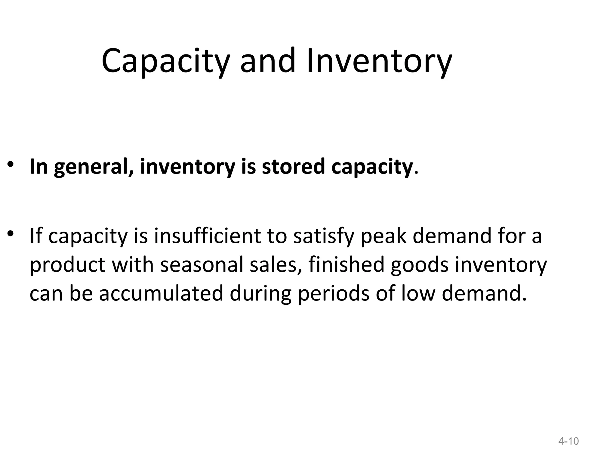 Capacity and Inventory

• In general, inventory is stored capacity.

• If capacity is insufficient to satisfy peak demand for a
  product with seasonal sales, finished goods inventory
  can be accumulated during periods of low demand.




                                                             4-10
 