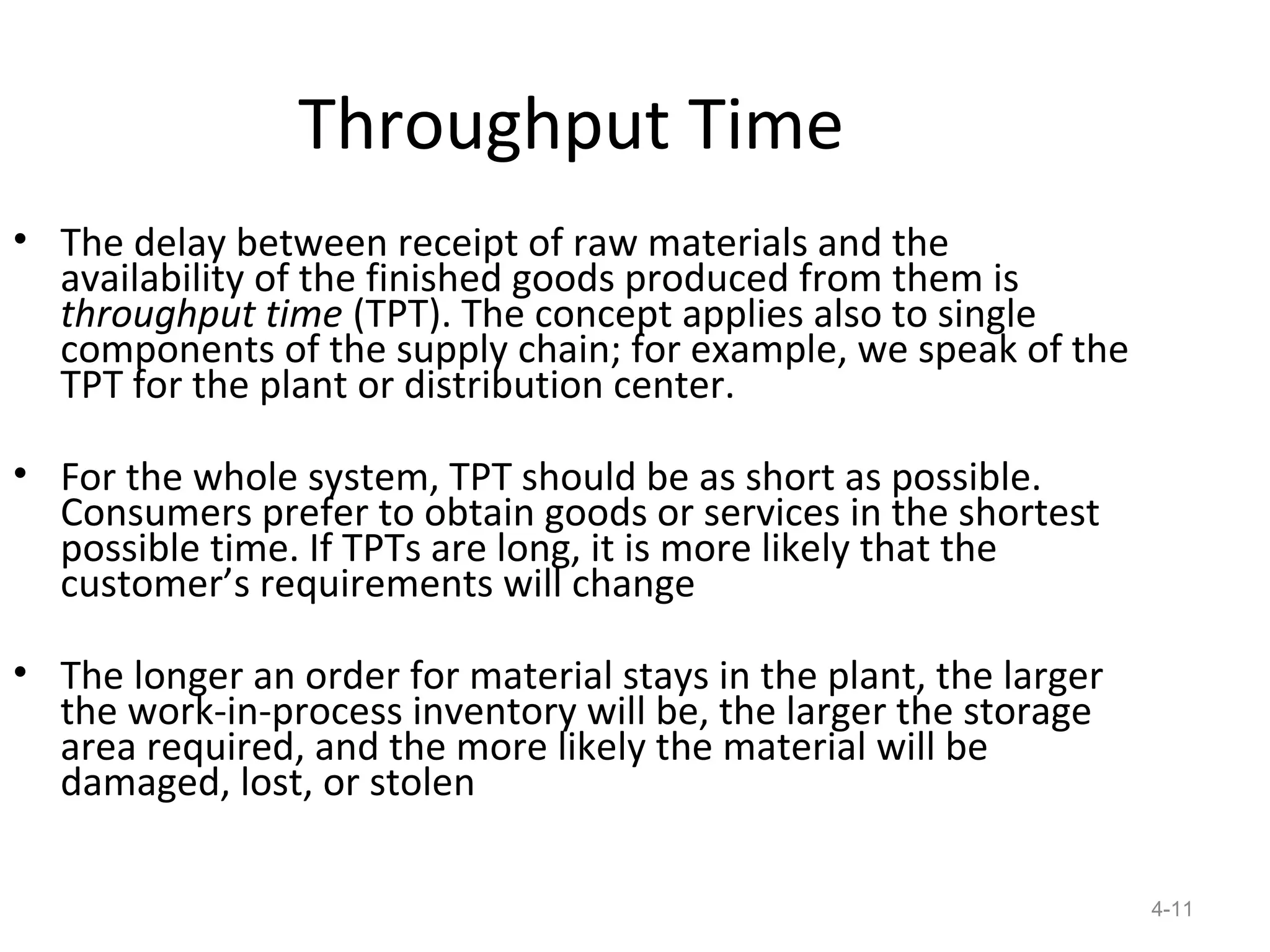 Throughput Time
• The delay between receipt of raw materials and the
  availability of the finished goods produced from them is
  throughput time (TPT). The concept applies also to single
  components of the supply chain; for example, we speak of the
  TPT for the plant or distribution center.

• For the whole system, TPT should be as short as possible.
  Consumers prefer to obtain goods or services in the shortest
  possible time. If TPTs are long, it is more likely that the
  customer’s requirements will change

• The longer an order for material stays in the plant, the larger
  the work-in-process inventory will be, the larger the storage
  area required, and the more likely the material will be
  damaged, lost, or stolen

                                                                    4-11
 
