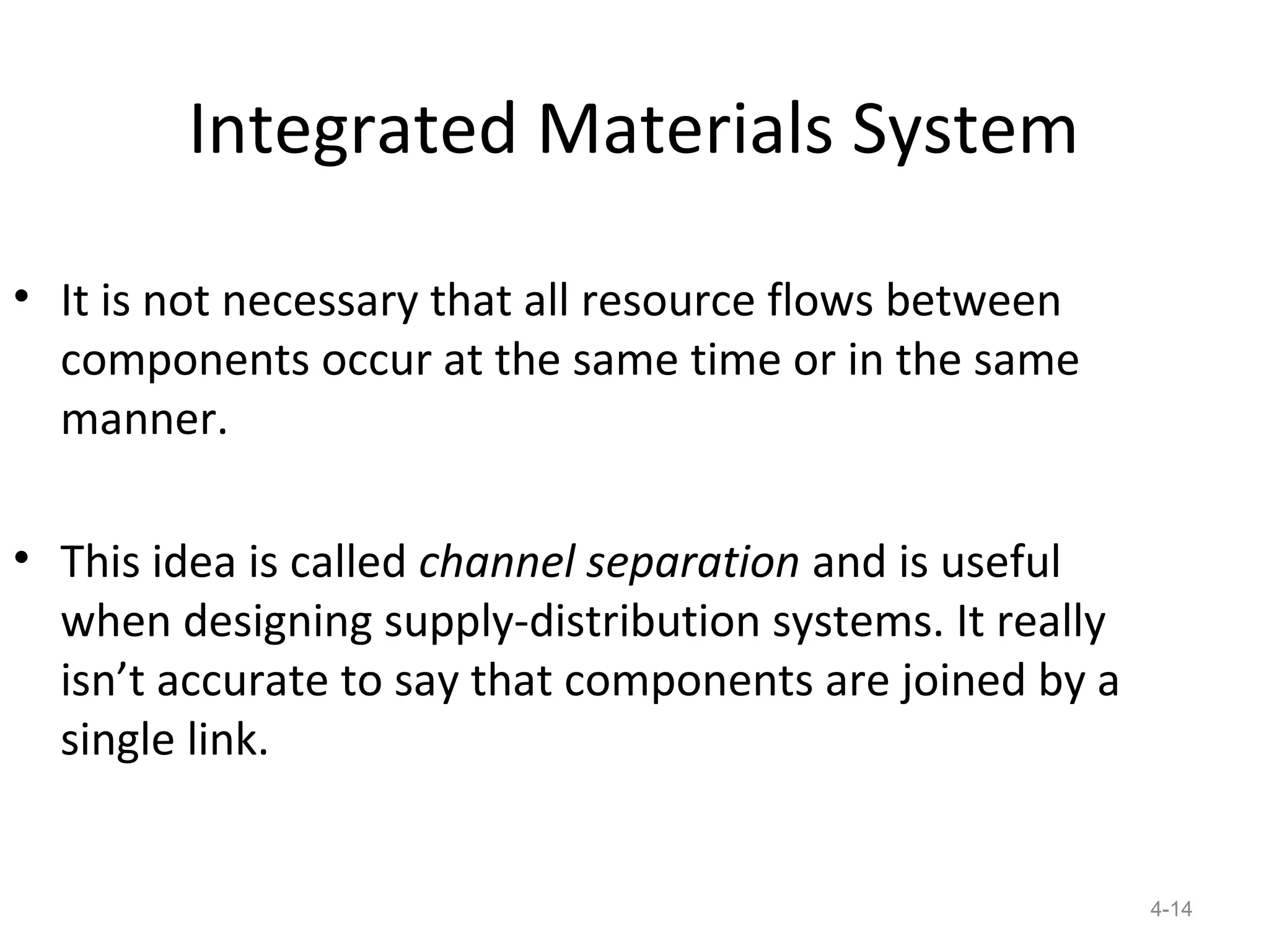 Integrated Materials System

• It is not necessary that all resource flows between
  components occur at the same time or in the same
  manner.

• This idea is called channel separation and is useful
  when designing supply-distribution systems. It really
  isn’t accurate to say that components are joined by a
  single link.


                                                          4-14
 