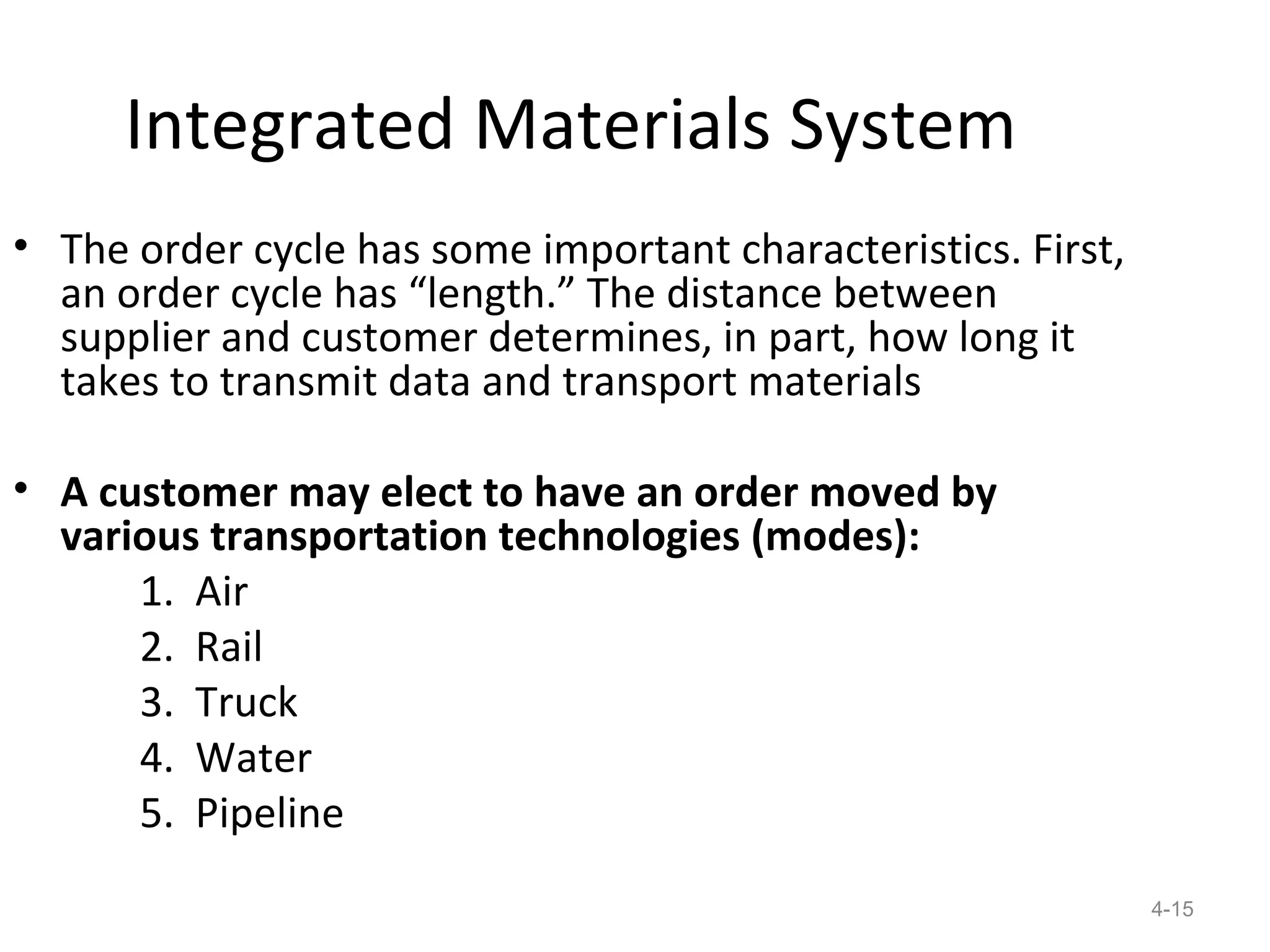 Integrated Materials System
• The order cycle has some important characteristics. First,
  an order cycle has “length.” The distance between
  supplier and customer determines, in part, how long it
  takes to transmit data and transport materials

• A customer may elect to have an order moved by
  various transportation technologies (modes):
      1. Air
      2. Rail
      3. Truck
      4. Water
      5. Pipeline
                                                               4-15
 
