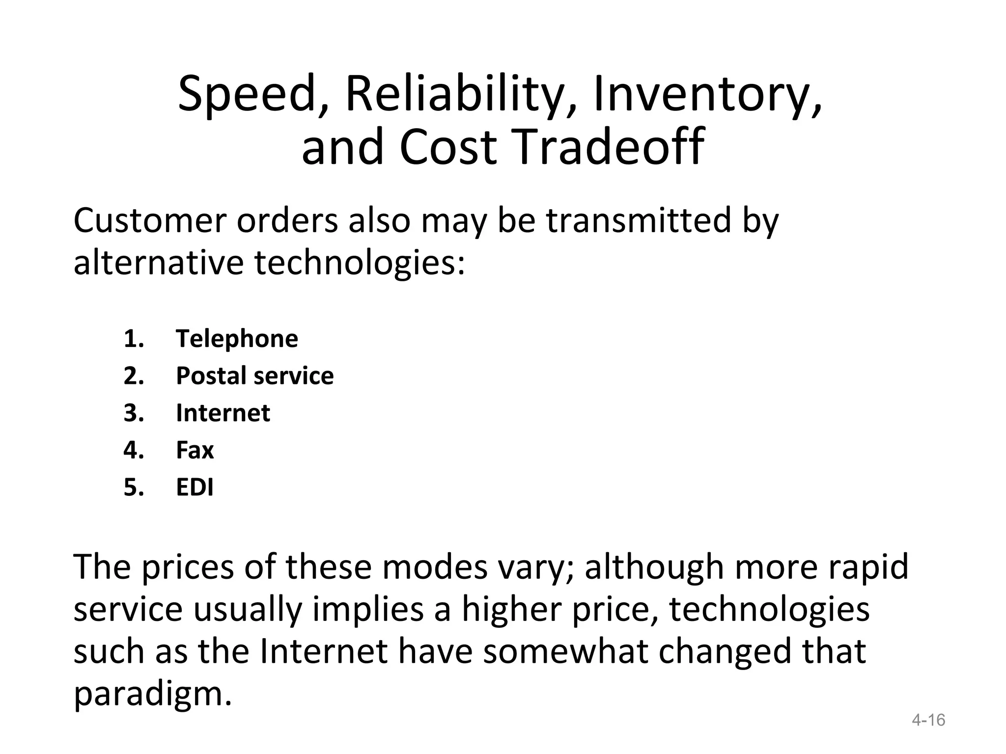 Speed, Reliability, Inventory,
            and Cost Tradeoff
Customer orders also may be transmitted by
alternative technologies:
   1.   Telephone
   2.   Postal service
   3.   Internet
   4.   Fax
   5.   EDI

The prices of these modes vary; although more rapid
service usually implies a higher price, technologies
such as the Internet have somewhat changed that
paradigm.
                                                       4-16
 