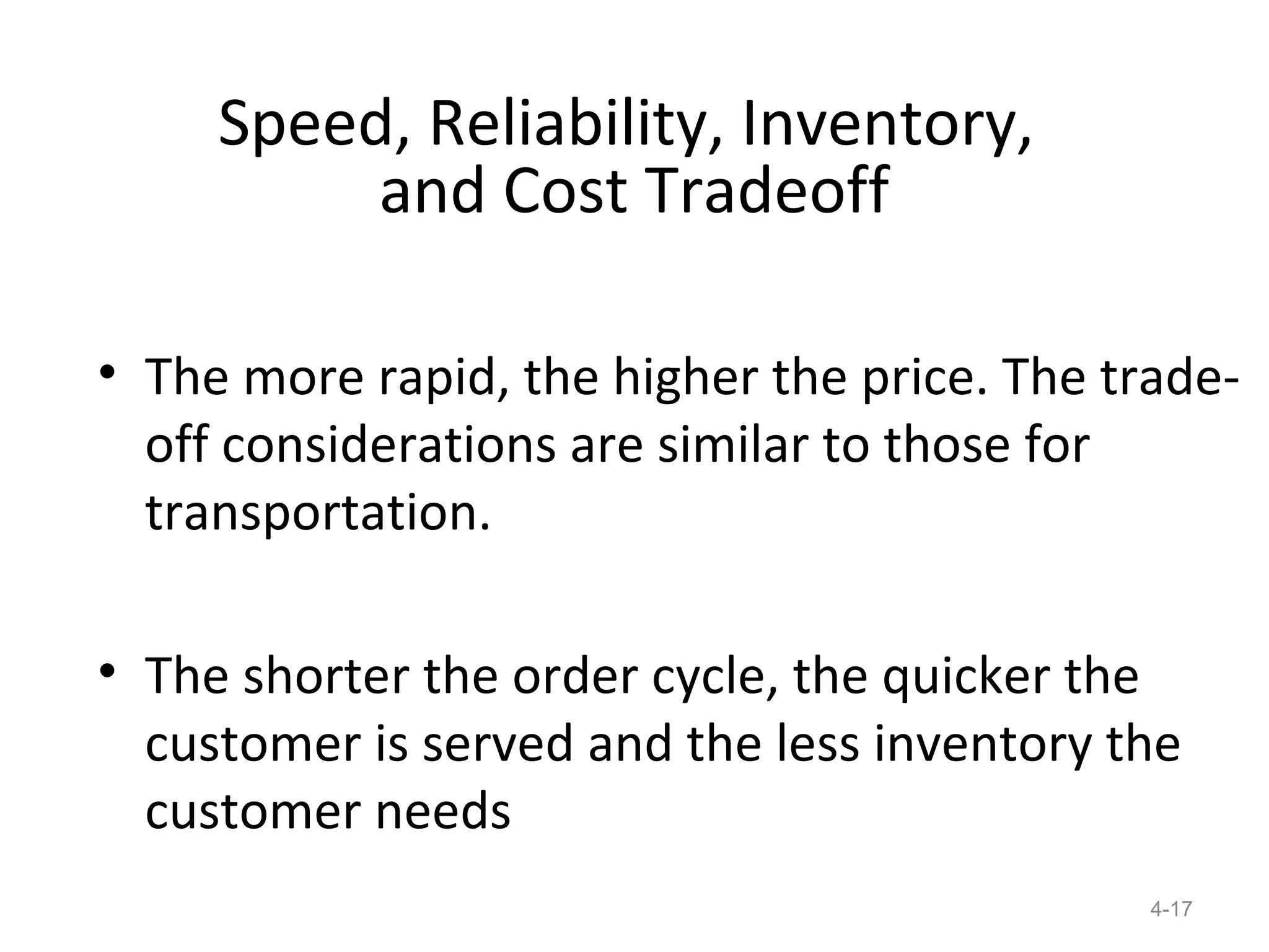 Speed, Reliability, Inventory,
          and Cost Tradeoff

• The more rapid, the higher the price. The trade-
  off considerations are similar to those for
  transportation.

• The shorter the order cycle, the quicker the
  customer is served and the less inventory the
  customer needs
                                              4-17
 
