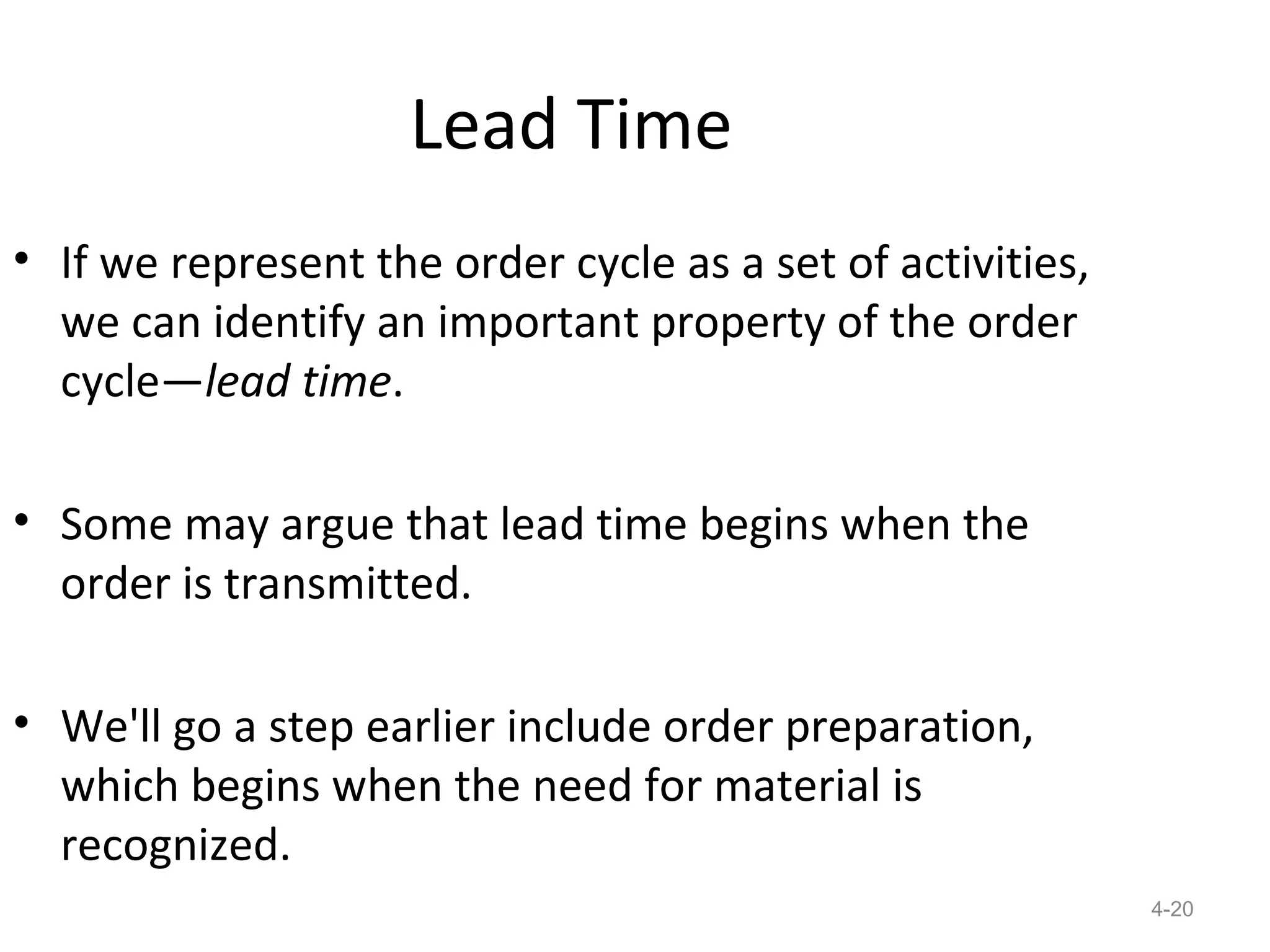 Lead Time
• If we represent the order cycle as a set of activities,
  we can identify an important property of the order
  cycle—lead time.

• Some may argue that lead time begins when the
  order is transmitted.

• We'll go a step earlier include order preparation,
  which begins when the need for material is
  recognized.
                                                            4-20
 