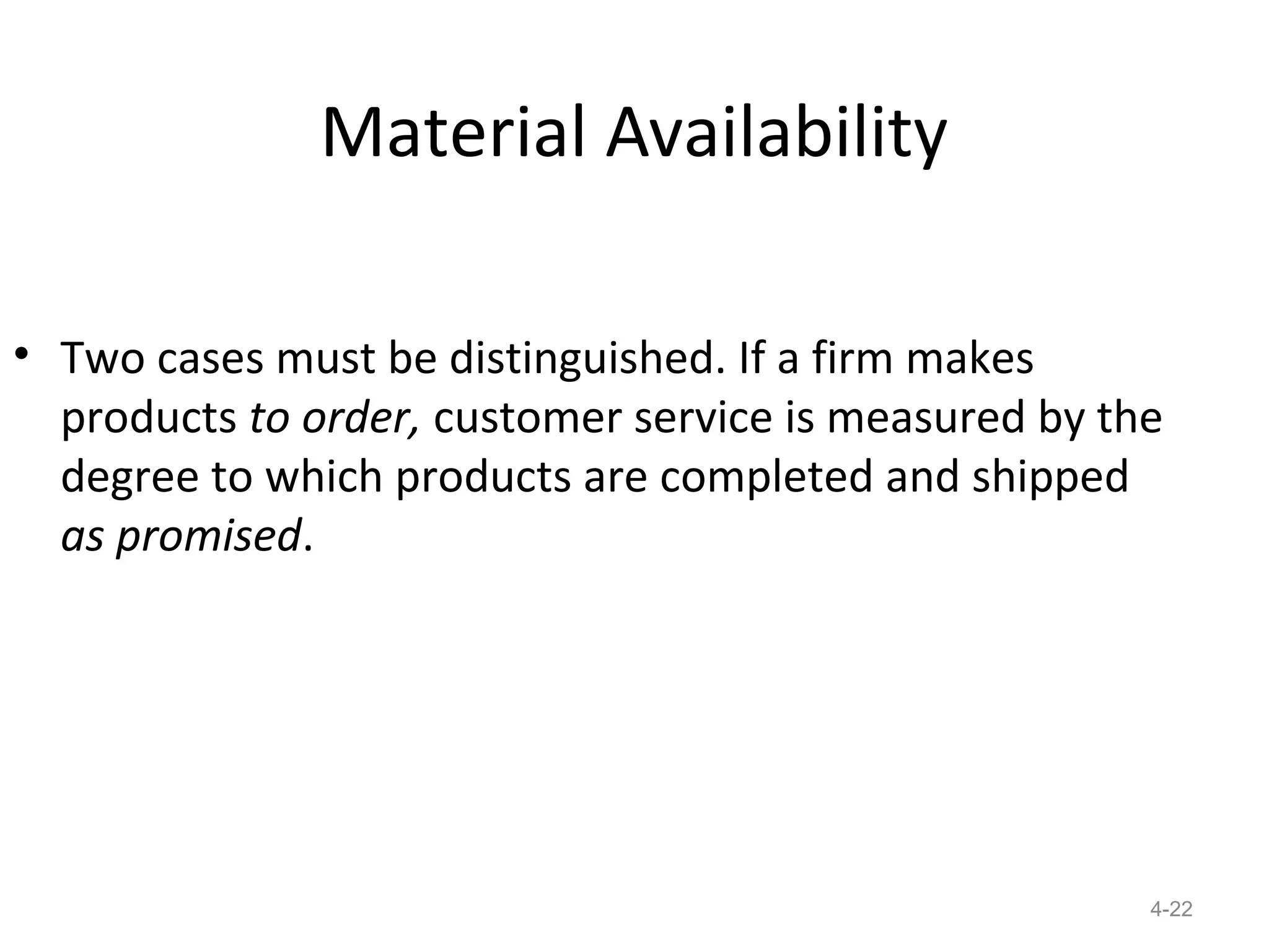 Material Availability

• Two cases must be distinguished. If a firm makes
  products to order, customer service is measured by the
  degree to which products are completed and shipped
  as promised.




                                                       4-22
 