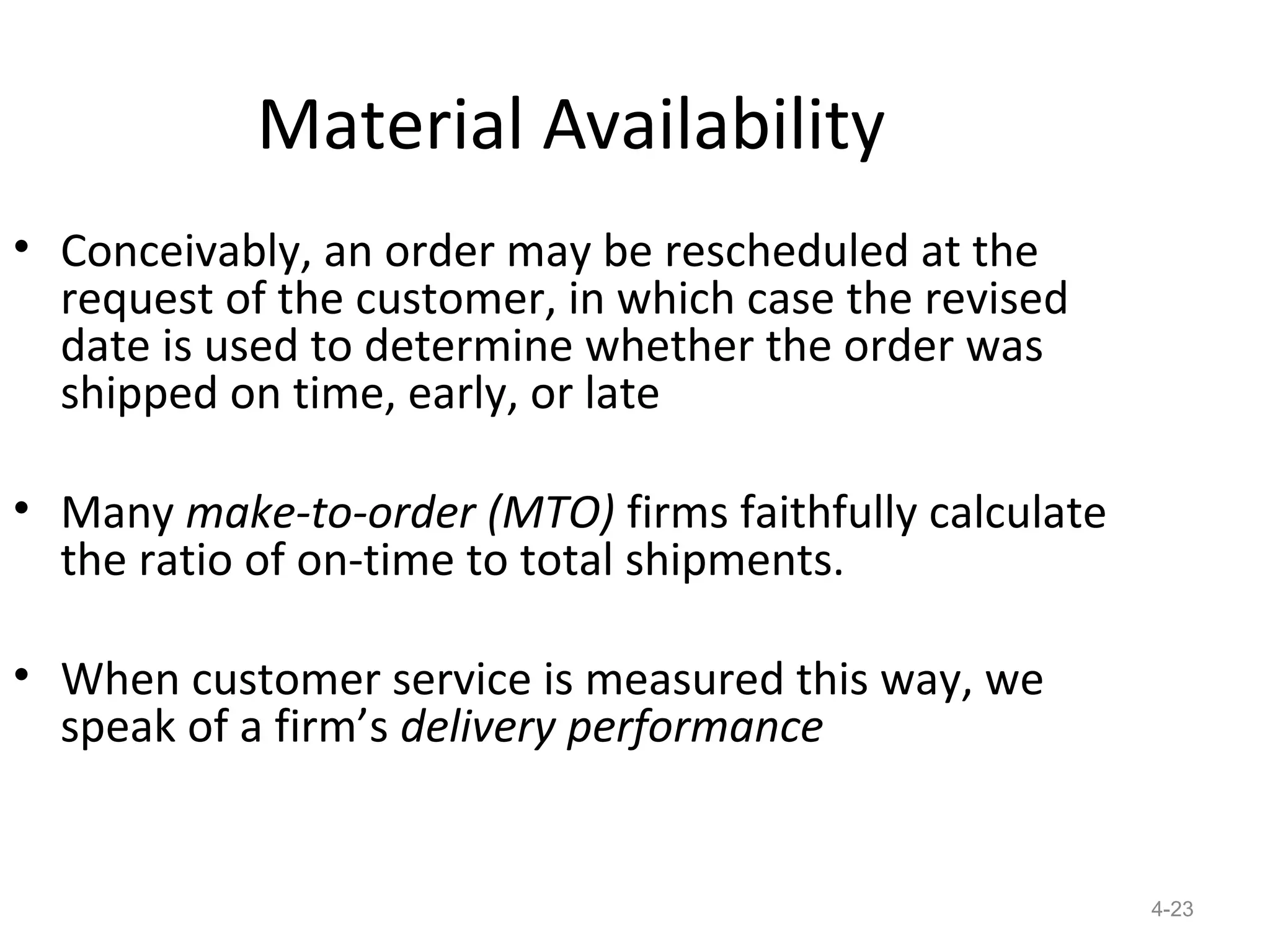 Material Availability
• Conceivably, an order may be rescheduled at the
  request of the customer, in which case the revised
  date is used to determine whether the order was
  shipped on time, early, or late

• Many make-to-order (MTO) firms faithfully calculate
  the ratio of on-time to total shipments.

• When customer service is measured this way, we
  speak of a firm’s delivery performance


                                                        4-23
 
