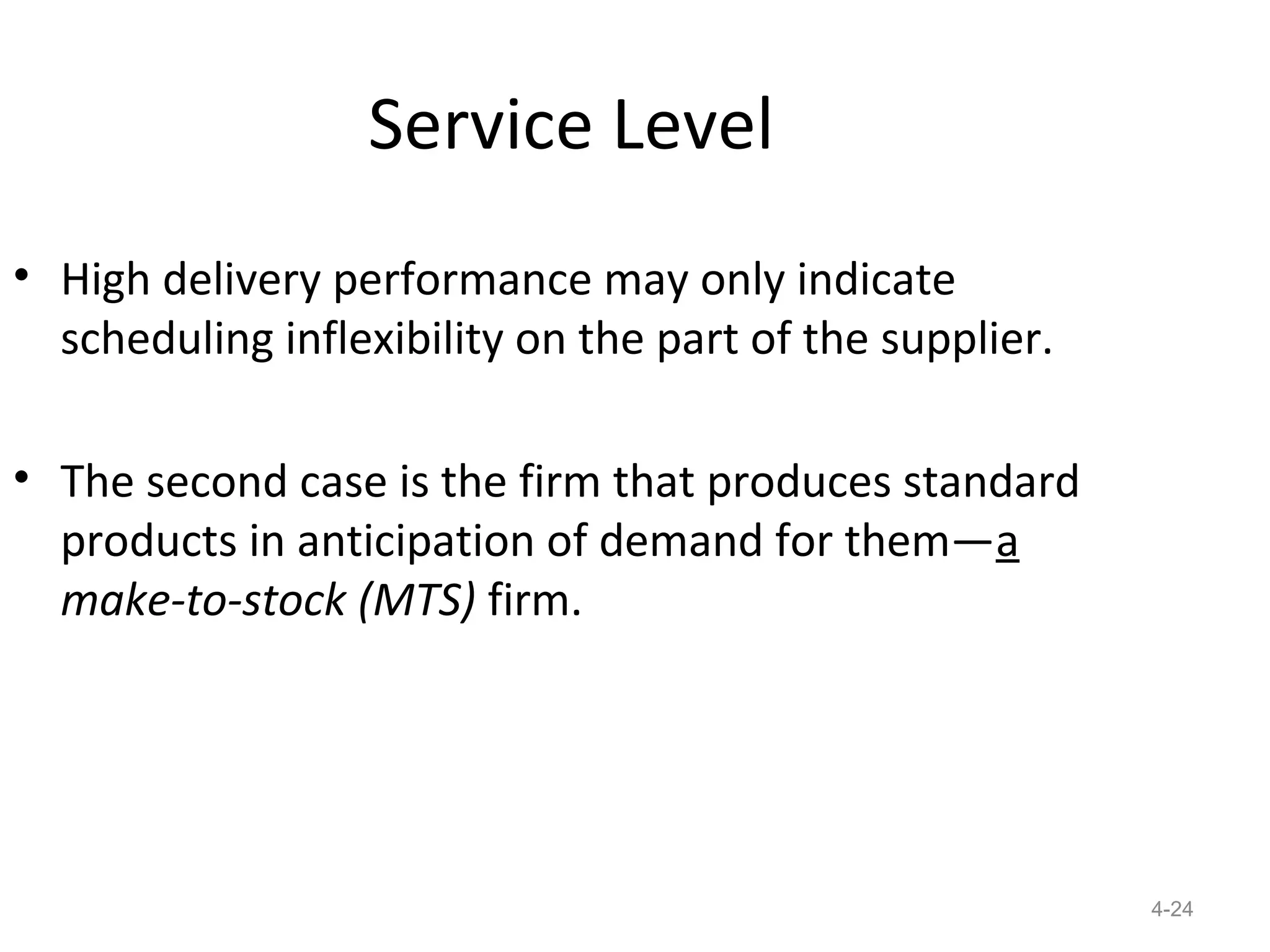 Service Level
• High delivery performance may only indicate
  scheduling inflexibility on the part of the supplier.

• The second case is the firm that produces standard
  products in anticipation of demand for them—a
  make-to-stock (MTS) firm.




                                                          4-24
 