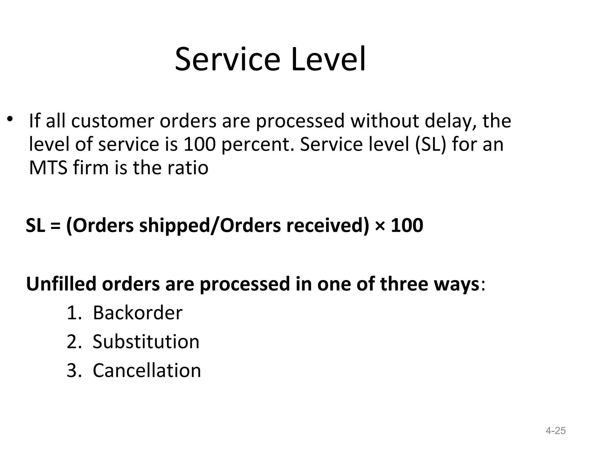Service Level
• If all customer orders are processed without delay, the
  level of service is 100 percent. Service level (SL) for an
  MTS firm is the ratio

  SL = (Orders shipped/Orders received) × 100

  Unfilled orders are processed in one of three ways:
      1. Backorder
      2. Substitution
      3. Cancellation

                                                               4-25
 