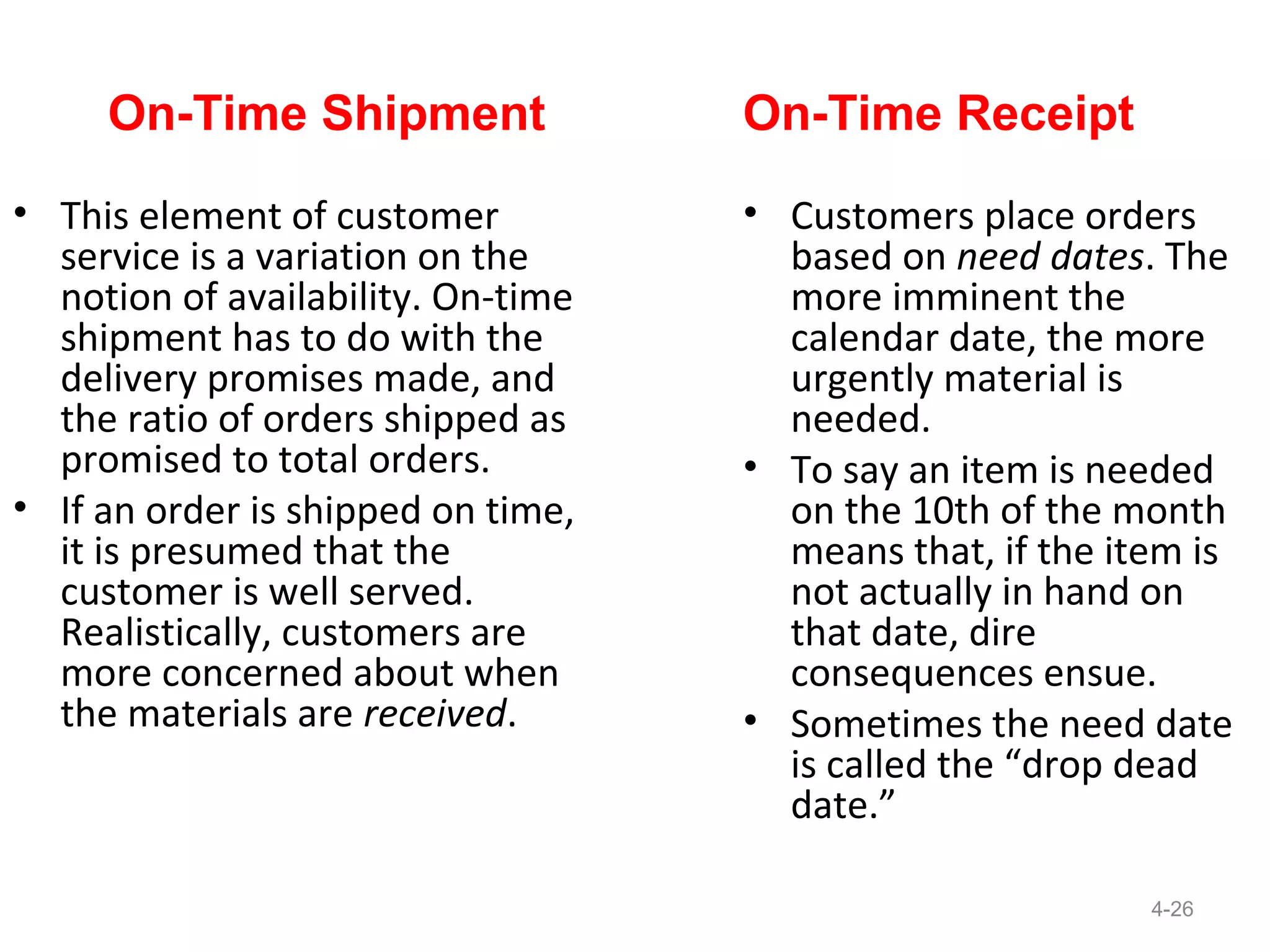 On-Time Shipment               On-Time Receipt
• This element of customer          • Customers place orders
  service is a variation on the       based on need dates. The
  notion of availability. On-time     more imminent the
  shipment has to do with the         calendar date, the more
  delivery promises made, and         urgently material is
  the ratio of orders shipped as      needed.
  promised to total orders.         • To say an item is needed
• If an order is shipped on time,     on the 10th of the month
  it is presumed that the             means that, if the item is
  customer is well served.            not actually in hand on
  Realistically, customers are        that date, dire
  more concerned about when           consequences ensue.
  the materials are received.       • Sometimes the need date
                                      is called the “drop dead
                                      date.”

                                                           4-26
 