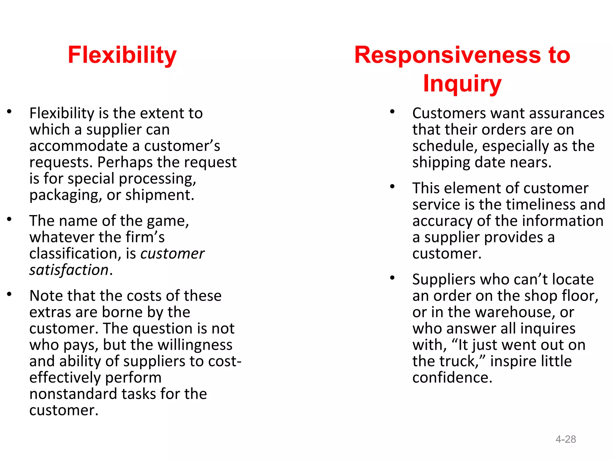 Flexibility                    Responsiveness to
                                             Inquiry
•   Flexibility is the extent to          •   Customers want assurances
    which a supplier can                      that their orders are on
    accommodate a customer’s                  schedule, especially as the
    requests. Perhaps the request             shipping date nears.
    is for special processing,
    packaging, or shipment.               •   This element of customer
                                              service is the timeliness and
•   The name of the game,                     accuracy of the information
    whatever the firm’s                       a supplier provides a
    classification, is customer               customer.
    satisfaction.
                                          •   Suppliers who can’t locate
•   Note that the costs of these              an order on the shop floor,
    extras are borne by the                   or in the warehouse, or
    customer. The question is not             who answer all inquires
    who pays, but the willingness             with, “It just went out on
    and ability of suppliers to cost-         the truck,” inspire little
    effectively perform                       confidence.
    nonstandard tasks for the
    customer.
                                                                   4-28
 