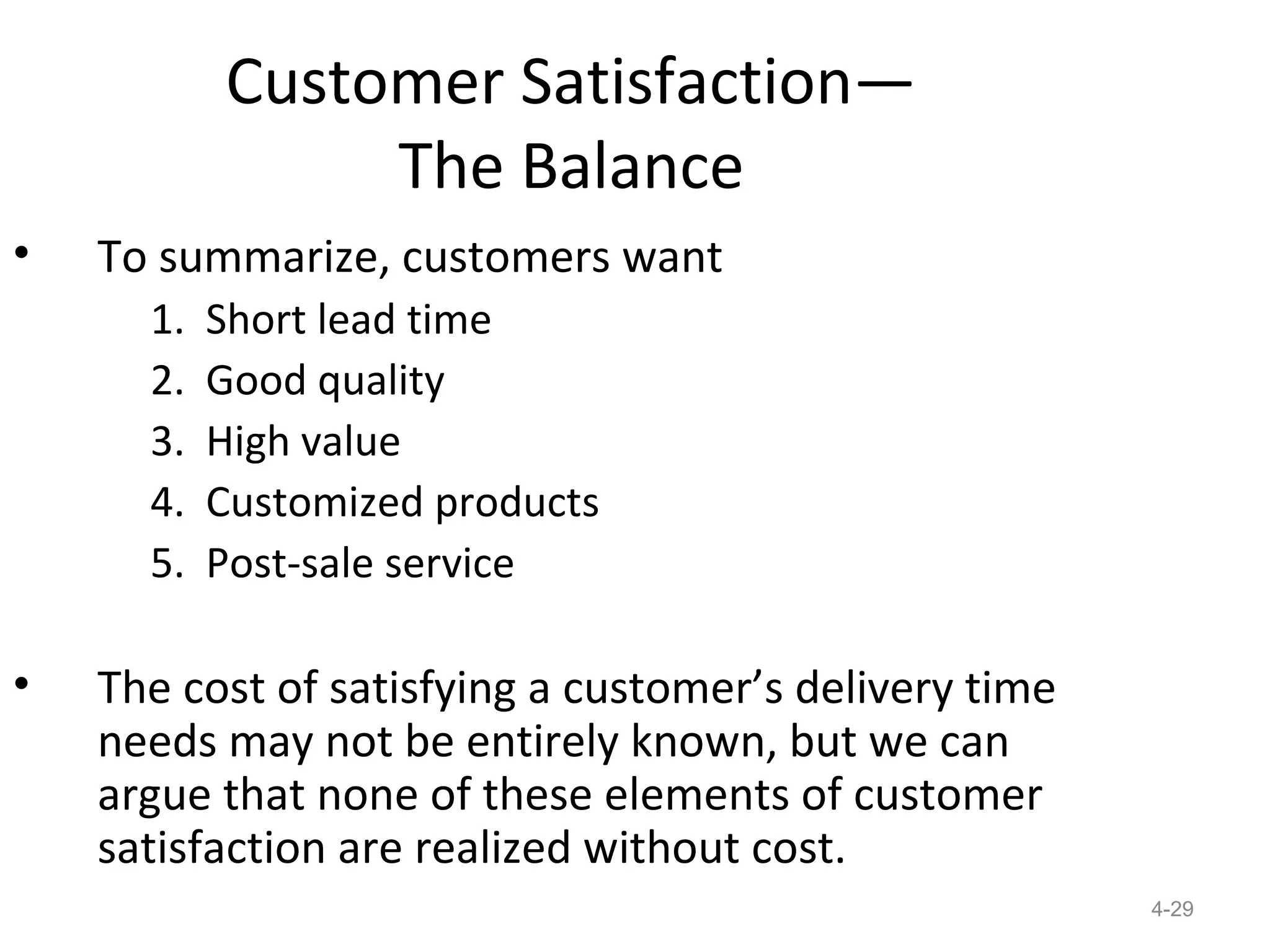 Customer Satisfaction—
                The Balance
•   To summarize, customers want
      1.   Short lead time
      2.   Good quality
      3.   High value
      4.   Customized products
      5.   Post-sale service

•   The cost of satisfying a customer’s delivery time
    needs may not be entirely known, but we can
    argue that none of these elements of customer
    satisfaction are realized without cost.
                                                        4-29
 