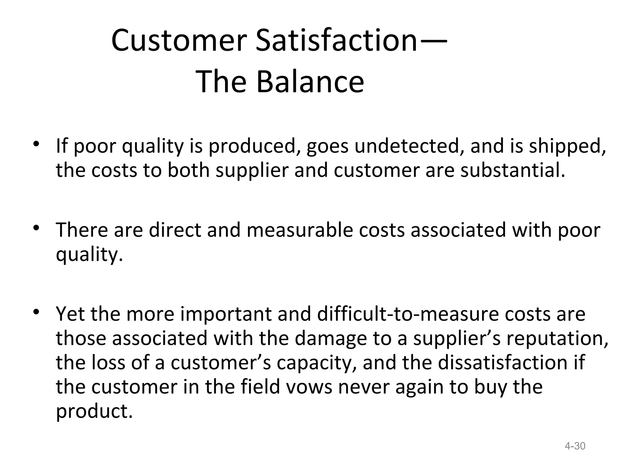 Customer Satisfaction—
             The Balance
• If poor quality is produced, goes undetected, and is shipped,
  the costs to both supplier and customer are substantial.

• There are direct and measurable costs associated with poor
  quality.

• Yet the more important and difficult-to-measure costs are
  those associated with the damage to a supplier’s reputation,
  the loss of a customer’s capacity, and the dissatisfaction if
  the customer in the field vows never again to buy the
  product.
                                                          4-30
 